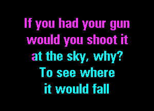 If you had your gun
would you shoot it

at the sky. why?
To see where
it would fall