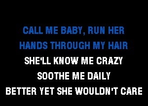 CALL ME BABY, RUN HER
HANDS THROUGH MY HAIR
SHE'LL KNOW ME CRAZY
SOOTHE ME DAILY
BETTER YET SHE WOULDN'T CARE