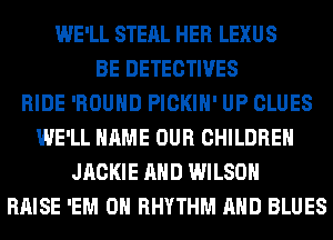WE'LL STEAL HER LEXUS
BE DETECTIVES
RIDE 'ROUHD PICKIH' UP CLUES
WE'LL NAME OUR CHILDREN
JACKIE AND WILSON
RAISE 'EM 0 RHYTHM AND BLUES