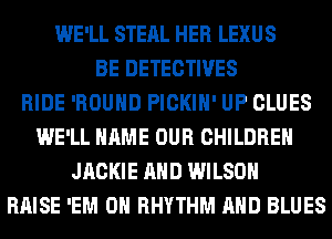 WE'LL STEAL HER LEXUS
BE DETECTIVES
RIDE 'ROUHD PICKIH' UP CLUES
WE'LL NAME OUR CHILDREN
JACKIE AND WILSON
RAISE 'EM 0 RHYTHM AND BLUES