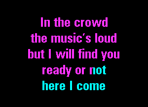 In the crowd
the music's loud

but I will find you
ready or not
here I come