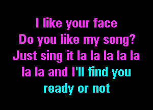 I like your face
Do you like my song?

Just sing it la la la la la
la la and I'll find you
ready or not