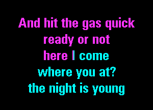 And hit the gas quick
ready or not

here I come
where you at?
the night is young
