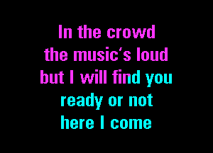 In the crowd
the music's loud

but I will find you
ready or not
here I come