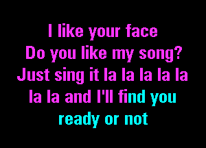 I like your face
Do you like my song?

Just sing it la la la la la
la la and I'll find you
ready or not