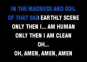 IN THE MADNESS AND SOIL
OF THAT SAD EARTHLY SCENE
ONLY THEN I... AM HUMAN
ONLY THEN I AM CLEAN
0H...
0H, AMEN, AMEN, AMEN
