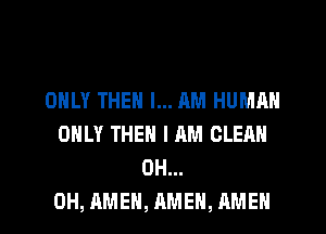 ONLY THEN I... RM HUMAN
ONLY THEN I AM CLEAN
0H...
0H, AMEN, AMEN, AMEN