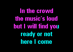 In the crowd
the music's loud

but I will find you
ready or not
here I come