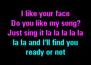 I like your face
Do you like my song?

Just sing it la la la la la
la la and I'll find you
ready or not