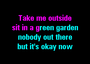 Take me outside
sit in a green garden

nobody out there
but it's okay now