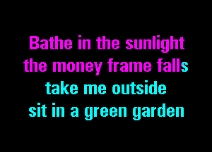 Bathe in the sunlight
the money frame falls
take me outside
sit in a green garden