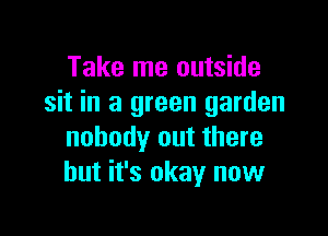 Take me outside
sit in a green garden

nobody out there
but it's okay now