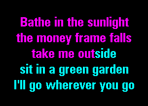 Bathe in the sunlight
the money frame falls
take me outside
sit in a green garden
I'll go wherever you go