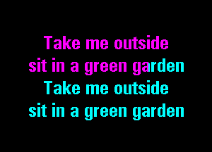 Take me outside
sit in a green garden

Take me outside
sit in a green garden