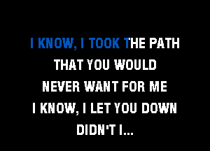 I KNOW, I TOOK THE PATH
THAT YOU WOULD
NEVER WANT FOR ME
I KNOW, I LET YOU DOWN
DIDN'T I...