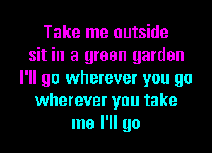 Take me outside
sit in a green garden

I'll go wherever you go
wherever you take
me I'll go