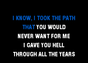 I KNOW, I TOOK THE PATH
THAT YOU WOULD
NEVER WANT FOR ME
I GAVE YOU HELL
THROUGH ALL THE YEARS