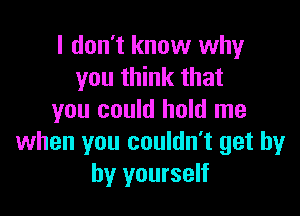 I don't know why
you think that

you could hold me
when you couldn't get by
by yourself