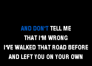 AND DON'T TELL ME
THAT I'M WRONG
I'VE WALKED THAT ROAD BEFORE
AND LEFT YOU ON YOUR OWN