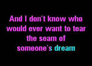 And I don't know who
would ever want to tear

the seam of
someone's dream