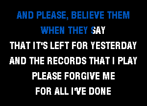 AND PLEASE, BELIEVE THEM
WHEN THEY SAY
THAT IT'S LEFT FOR YESTERDAY
AND THE RECORDS THAT I PLAY
PLEASE FORGIVE ME
FOR ALL I'VE DONE