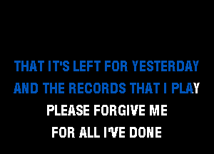THAT IT'S LEFT FOR YESTERDAY
AND THE RECORDS THAT I PLAY
PLEASE FORGIVE ME
FOR ALL I'VE DONE