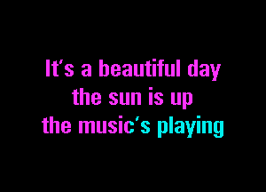 It's a beautiful day

the sun is up
the music's playing