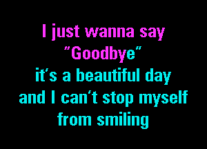 I just wanna say
Goodbye

it's a beautiful day
and I can't stop myself
from smiling