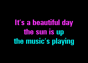 It's a beautiful day

the sun is up
the music's playing