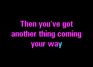 Then you've got

another thing coming
your way