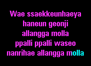 Wae ssaekkeunhaeya
haneun geonii
allangga molla

ppalli ppalli waseo
nanrihae allangga molla