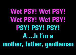Wet PSY! Wet PSY!
Wet PSY! Wet PSY!
PSY! PSY! PSY!
A....h I'm a
mother, father, gentleman