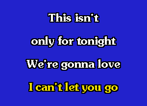 This isn't

only for tonight

We're gonna love

I can't let you go