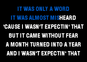 IT WAS ONLY A WORD
IT WAS ALMOST MISHEARD
'CAU SE I WASH'T EXPECTIH' THAT
BUT IT CAME WITHOUT FEAR
A MONTH TURNED INTO A YEAR
AND I WASH'T EXPECTIH' THAT