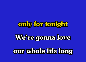 only for tonight

We're gonna love

our whole life long