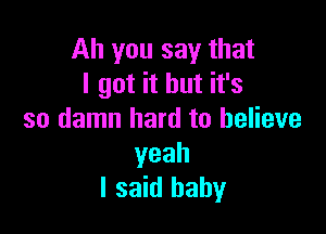 Ah you say that
I got it but it's

so damn hard to believe
yeah
I said baby