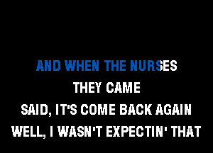 AND WHEN THE NURSES
THEY CAME
SAID, IT'S COME BACK AGAIN
WELL, I WASH'T EXPECTIH' THAT