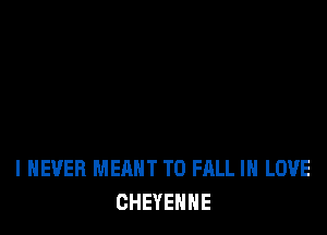 I NEVER MEANT T0 FALL IN LOVE
CHEYENNE