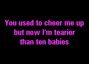 You used to cheer me up

but now I'm tearier
than ten babies
