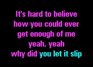 It's hard to believe
how you could ever

get enough of me
yeah,yeah
why did you let it slip