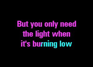 But you only need

the light when
it's burning low