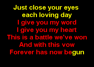 Just close your eyes
each loving day
I give you my word
I give you my heart
This is a battle we've won
And with this vow

Forever has now begun I