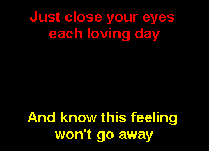 Just close your eyes
each loving day

And know this feeling
won't go away