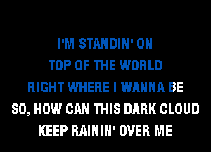 I'M STANDIH' ON
TOP OF THE WORLD
RIGHT WHERE I WANNA BE
80, HOW CAN THIS DARK CLOUD
KEEP RAIHIH' OVER ME