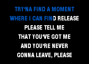 TRY'HA FIND A MOMENT
WHERE I CAN FIND RELEASE
PLEASE TELL ME
THAT YOU'VE GOT ME
AND YOU'RE NEVER
GONNA LEAVE, PLEASE