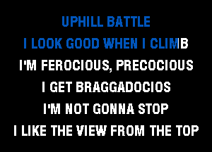 UPHILL BATTLE
I LOOK GOOD WHEN I CLIMB
I'M FEROCIOUS, PRECOCIOUS
I GET BRAGGADOCIOS
I'M NOT GOIIIIII STOP
I LIKE THE VIEW FROM THE TOP