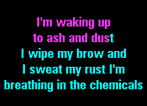 I'm waking up
to ash and dust
I wipe my brow and
I sweat my rust I'm
breathing in the chemicals