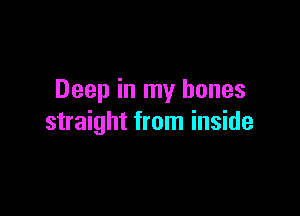 Deep in my bones

straight from inside