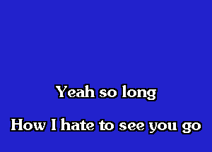 Yeah so long

How I hate to see you go