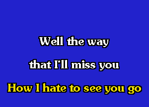 Well the way

that I'll miss you

How I hate to see you go